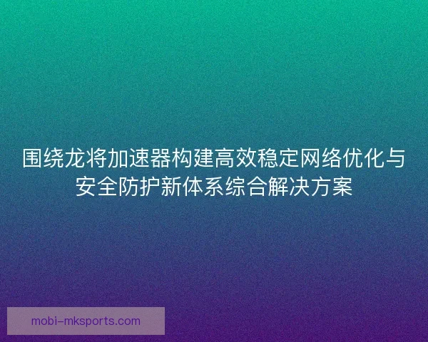 围绕龙将加速器构建高效稳定网络优化与安全防护新体系综合解决方案