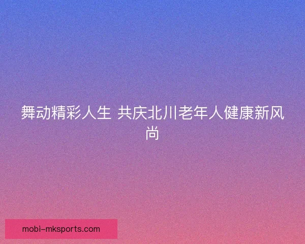 舞动精彩人生 共庆北川老年人健康新风尚