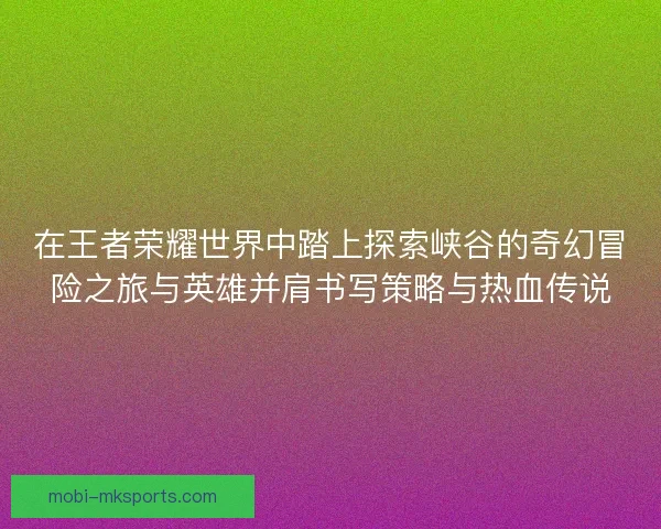 在王者荣耀世界中踏上探索峡谷的奇幻冒险之旅与英雄并肩书写策略与热血传说 在王者荣耀世界中踏上探索峡谷的奇幻冒险之旅与英雄并肩书写策略与热血传说