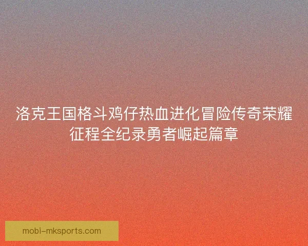 洛克王国格斗鸡仔热血进化冒险传奇荣耀征程全纪录勇者崛起篇章 洛克王国格斗鸡仔热血进化冒险传奇荣耀征程全纪录勇者崛起篇章