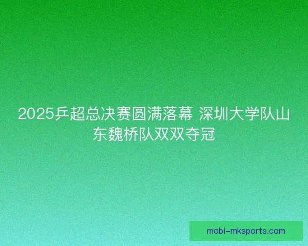 2025乒超总决赛圆满落幕 深圳大学队山东魏桥队双双夺冠