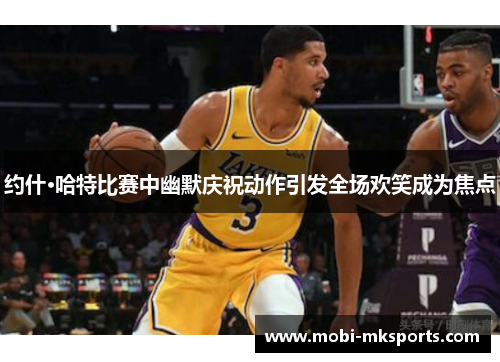 约什·哈特比赛中幽默庆祝动作引发全场欢笑成为焦点