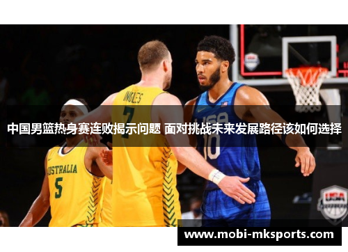 中国男篮热身赛连败揭示问题 面对挑战未来发展路径该如何选择