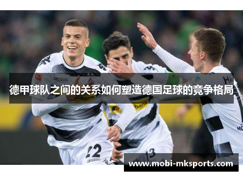 德甲球队之间的关系如何塑造德国足球的竞争格局
