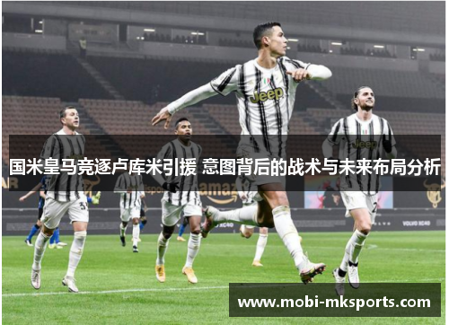 国米皇马竞逐卢库米引援 意图背后的战术与未来布局分析